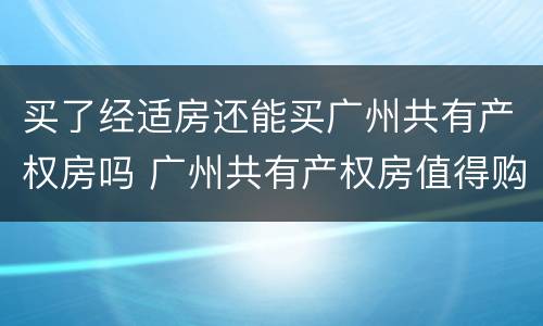 买了经适房还能买广州共有产权房吗 广州共有产权房值得购买吗?