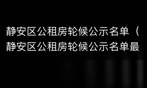 静安区公租房轮候公示名单（静安区公租房轮候公示名单最新）