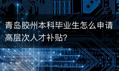 青岛胶州本科毕业生怎么申请高层次人才补贴？