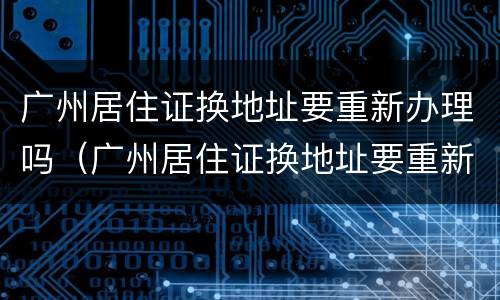 广州居住证换地址要重新办理吗（广州居住证换地址要重新办理吗要多久）