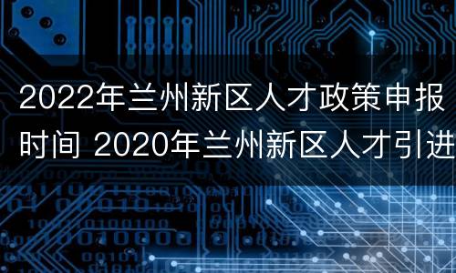 2022年兰州新区人才政策申报时间 2020年兰州新区人才引进