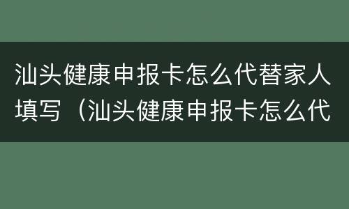 汕头健康申报卡怎么代替家人填写（汕头健康申报卡怎么代替家人填写的）