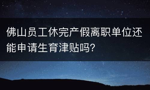 佛山员工休完产假离职单位还能申请生育津贴吗？