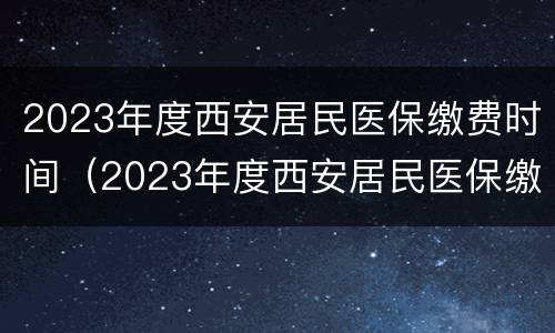 2023年度西安居民医保缴费时间（2023年度西安居民医保缴费时间是多少）