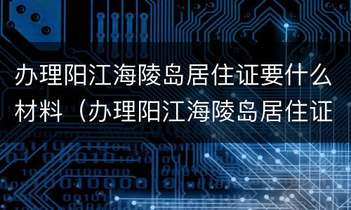办理阳江海陵岛居住证要什么材料（办理阳江海陵岛居住证要什么材料呀）