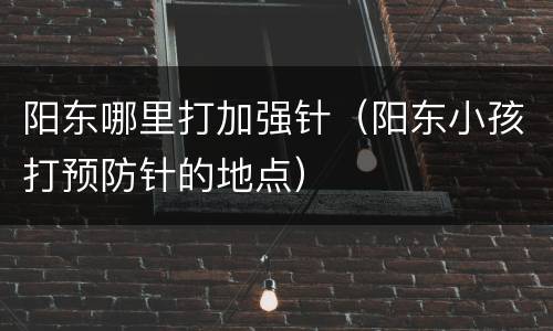 阳东哪里打加强针（阳东小孩打预防针的地点）