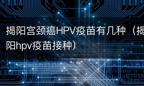 揭阳宫颈癌HPV疫苗有几种（揭阳hpv疫苗接种）