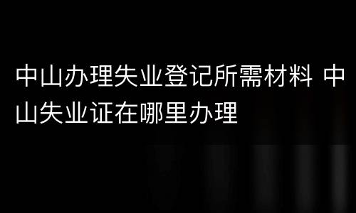 中山办理失业登记所需材料 中山失业证在哪里办理