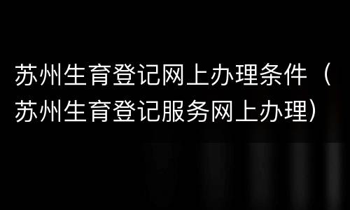 苏州生育登记网上办理条件（苏州生育登记服务网上办理）