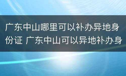 广东中山哪里可以补办异地身份证 广东中山可以异地补办身份证吗