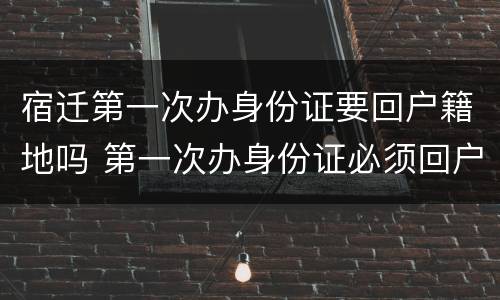 宿迁第一次办身份证要回户籍地吗 第一次办身份证必须回户籍所在地吗