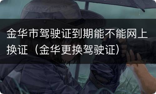 金华市驾驶证到期能不能网上换证（金华更换驾驶证）