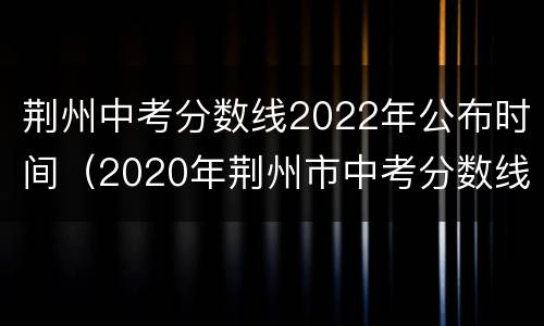 荆州中考分数线2022年公布时间（2020年荆州市中考分数线）