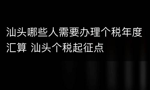 汕头哪些人需要办理个税年度汇算 汕头个税起征点