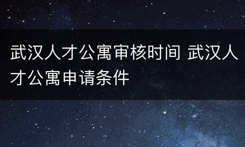 武汉人才公寓审核时间 武汉人才公寓申请条件