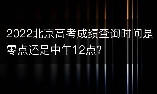 2022北京高考成绩查询时间是零点还是中午12点？