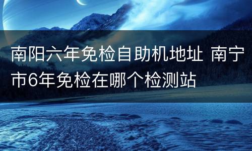 南阳六年免检自助机地址 南宁市6年免检在哪个检测站