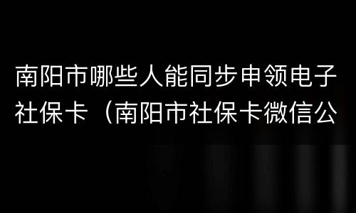 南阳市哪些人能同步申领电子社保卡（南阳市社保卡微信公众号）