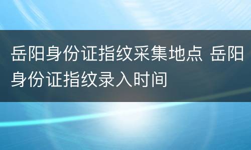 岳阳身份证指纹采集地点 岳阳身份证指纹录入时间