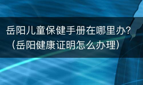 岳阳儿童保健手册在哪里办？（岳阳健康证明怎么办理）