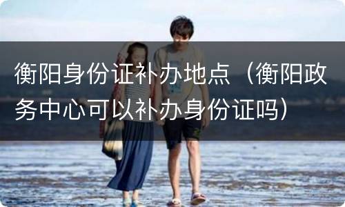 衡阳身份证补办地点（衡阳政务中心可以补办身份证吗）