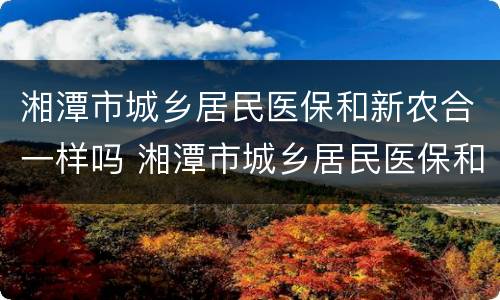 湘潭市城乡居民医保和新农合一样吗 湘潭市城乡居民医保和新农合一样吗多少钱