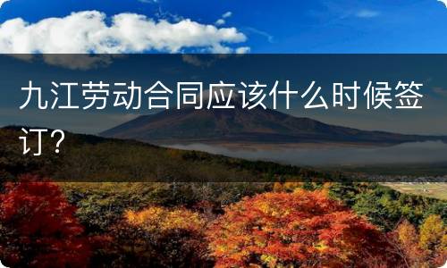 九江劳动合同应该什么时候签订?