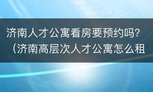 济南人才公寓看房要预约吗？（济南高层次人才公寓怎么租房子）