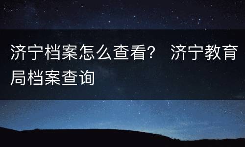 济宁档案怎么查看？ 济宁教育局档案查询