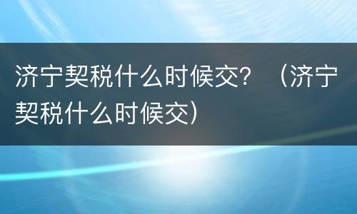 济宁契税什么时候交？（济宁契税什么时候交）