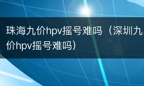 珠海九价hpv摇号难吗（深圳九价hpv摇号难吗）