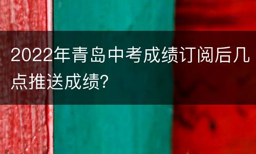 2022年青岛中考成绩订阅后几点推送成绩？