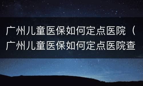 广州儿童医保如何定点医院（广州儿童医保如何定点医院查询）