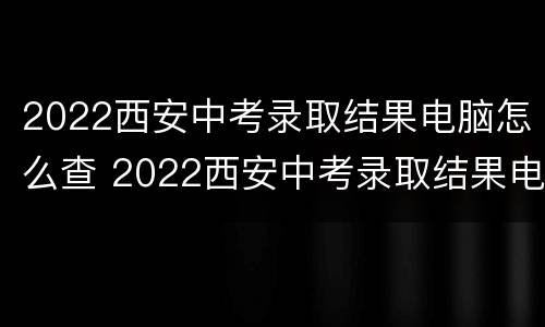 2022西安中考录取结果电脑怎么查 2022西安中考录取结果电脑怎么查啊
