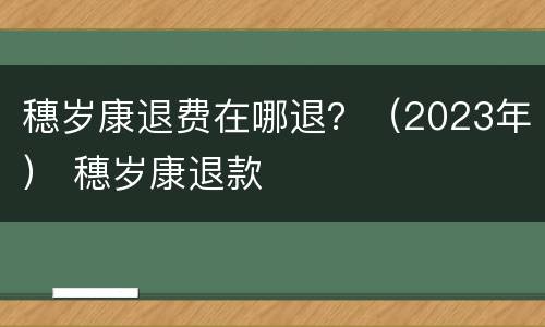 穗岁康退费在哪退？（2023年） 穗岁康退款