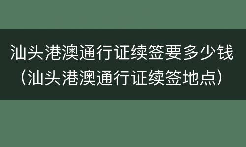 汕头港澳通行证续签要多少钱（汕头港澳通行证续签地点）