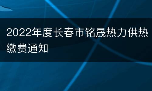 2022年度长春市铭晟热力供热缴费通知