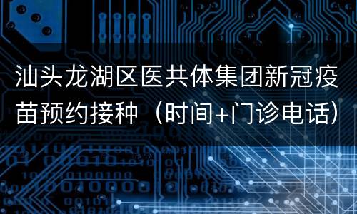 汕头龙湖区医共体集团新冠疫苗预约接种（时间+门诊电话）