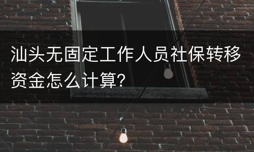 汕头无固定工作人员社保转移资金怎么计算？