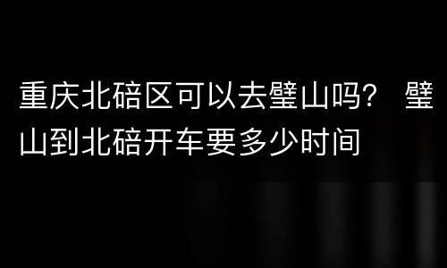 重庆北碚区可以去璧山吗？ 璧山到北碚开车要多少时间
