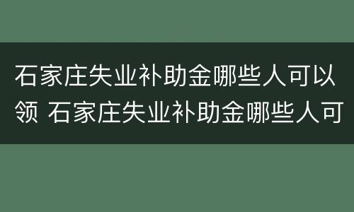 石家庄失业补助金哪些人可以领 石家庄失业补助金哪些人可以领