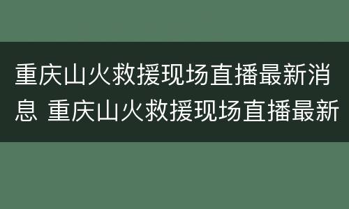 重庆山火救援现场直播最新消息 重庆山火救援现场直播最新消息新闻