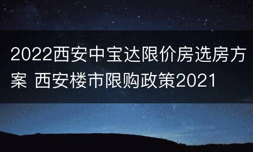 2022西安中宝达限价房选房方案 西安楼市限购政策2021