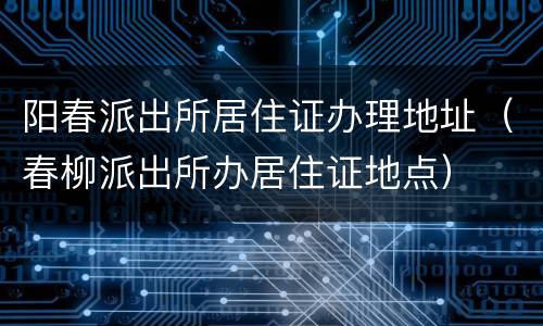 阳春派出所居住证办理地址（春柳派出所办居住证地点）