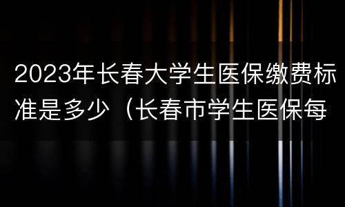 2023年长春大学生医保缴费标准是多少（长春市学生医保每年交多少钱）