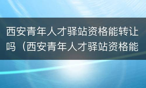 西安青年人才驿站资格能转让吗（西安青年人才驿站资格能转让吗知乎）