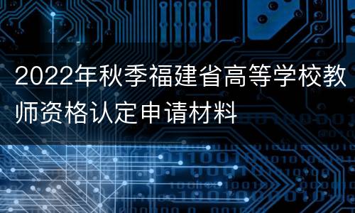 2022年秋季福建省高等学校教师资格认定申请材料