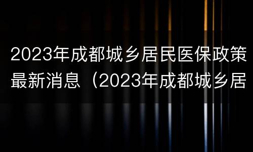 2023年成都城乡居民医保政策最新消息（2023年成都城乡居民医保政策最新消息是什么）