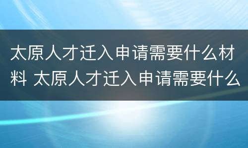 太原人才迁入申请需要什么材料 太原人才迁入申请需要什么材料和手续