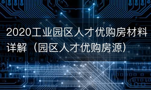 2020工业园区人才优购房材料详解（园区人才优购房源）